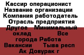 Кассир-операционист › Название организации ­ Компания-работодатель › Отрасль предприятия ­ Другое › Минимальный оклад ­ 15 000 - Все города Работа » Вакансии   . Тыва респ.,Ак-Довурак г.